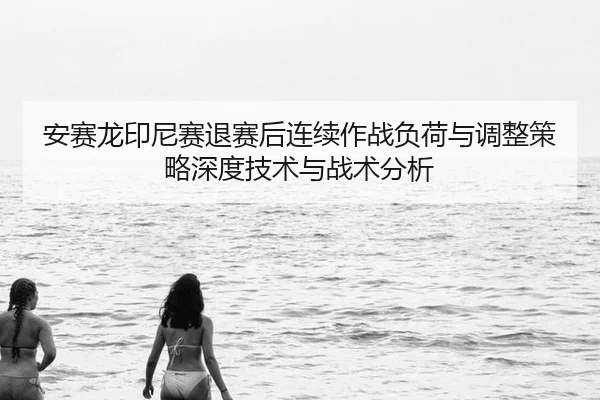 安赛龙印尼赛退赛后连续作战负荷与调整策略深度技术与战术分析