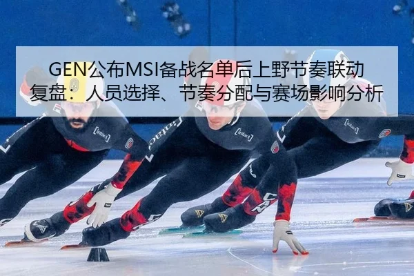 GEN公布MSI备战名单后上野节奏联动复盘：人员选择、节奏分配与赛场影响分析