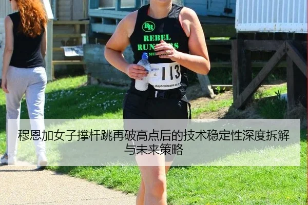 穆恩加女子撑杆跳再破高点后的技术稳定性深度拆解与未来策略